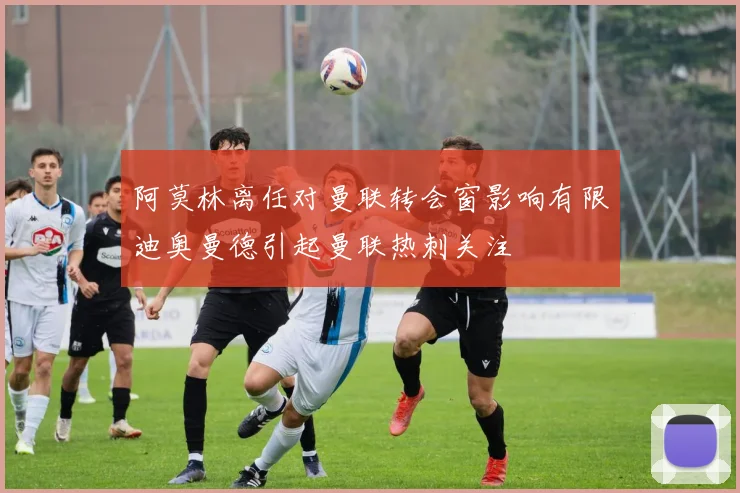 阿莫林离任对曼联转会窗影响有限迪奥曼德引起曼联热刺关注